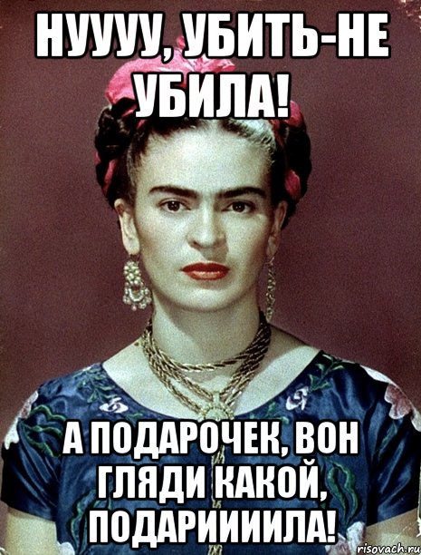 Нуууу, убить-не убила! А подарочек, вон гляди какой, подариииила!