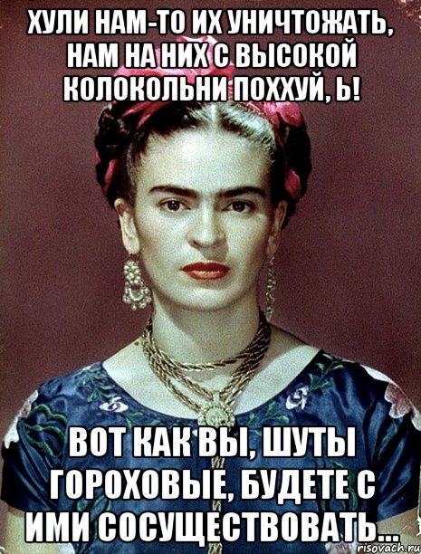 Хули нам-то их уничтожать, нам на них с высокой колокольни поххуй, Ь! Вот как вы, шуты гороховые, будете с ими сосуществовать...