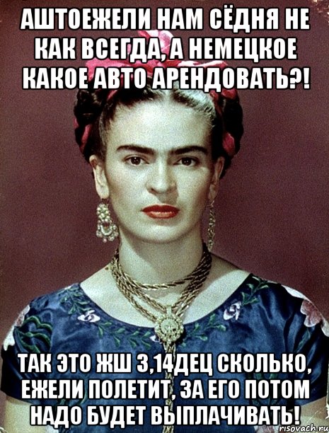 АШТОЕЖЕЛИ нам сёдня не как всегда, а немецкое какое авто арендовать?! Так это жш 3,14дец сколько, ежели полетит, за его потом надо будет выплачивать!