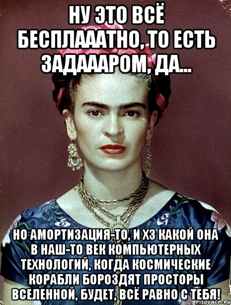 Ну это всё бесплааатно, то есть задаааром, да... Но амортизация-то, и ХЗ какой она в наш-то век компьютерных технологий, когда космические корабли бороздят просторы вселенной, будет, всё равно с тебя!