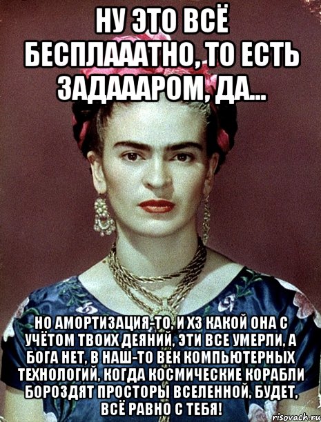 Ну это всё бесплааатно, то есть задаааром, да... Но амортизация-то, и ХЗ какой она с учётом твоих деяний, эти все умерли, а Бога нет, в наш-то век компьютерных технологий, когда космические корабли бороздят просторы вселенной, будет, всё равно с тебя!