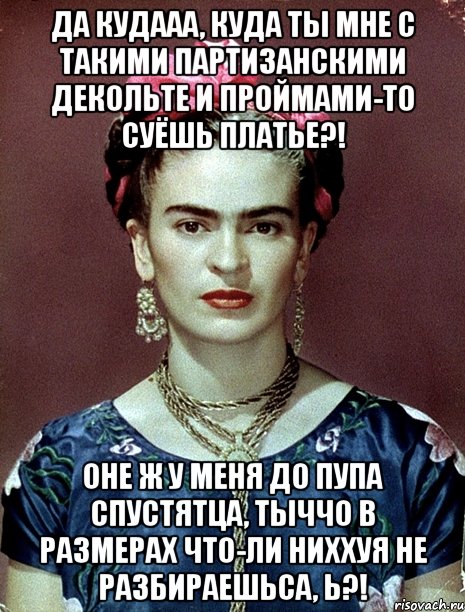 Да кудааа, куда ты мне с такими партизанскими декольте и проймами-то суёшь платье?! Оне ж у меня до пупа спустятца, тыччо в размерах что-ли ниххуя не разбираешьса, Ь?!