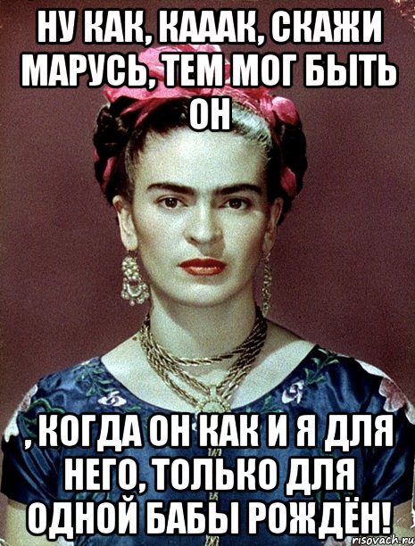 Ну как, кааак, скажи Марусь, тем мог быть он , когда он как и я для него, только для одной бабы рождён!