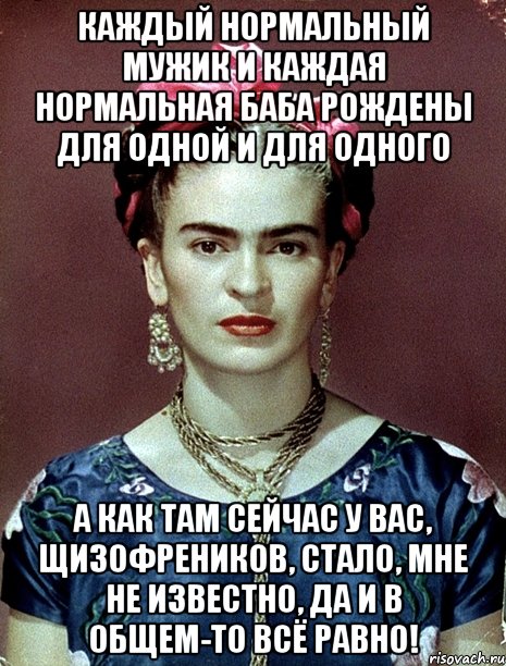 Каждый нормальный мужик и каждая нормальная баба рождены для одной и для одного А как там сейчас у вас, щизофреников, стало, мне не известно, да и в общем-то всё равно!