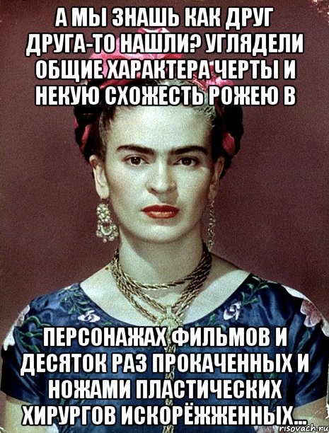 А мы знашь как друг друга-то нашли? Углядели общие характера черты и некую схожесть рожею в персонажах фильмов и десяток раз прокаченных и ножами пластических хирургов искорёжженных...