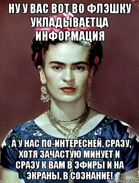 Ну у вас вот во флэшку укладываетца информация , а у нас по-интересней, сразу, хотя зачастую минует и сразу к вам в эфиры и на экраны, в сознание!