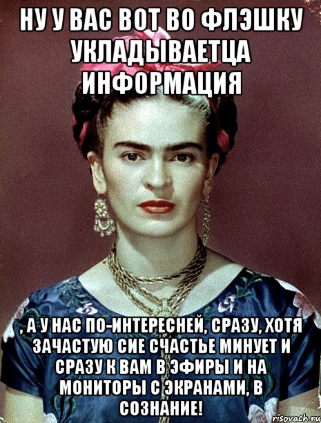 Ну у вас вот во флэшку укладываетца информация , а у нас по-интересней, сразу, хотя зачастую сие счастье минует и сразу к вам в эфиры и на мониторы с экранами, в сознание!