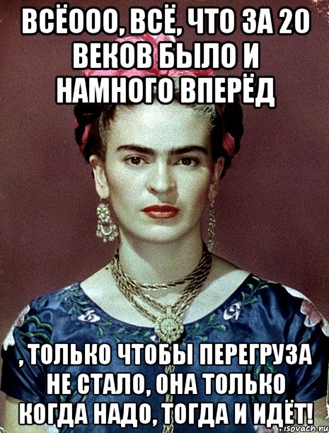 Всёооо, всё, что за 20 веков было и намного вперёд , только чтобы перегруза не стало, она только когда надо, тогда и идёт!