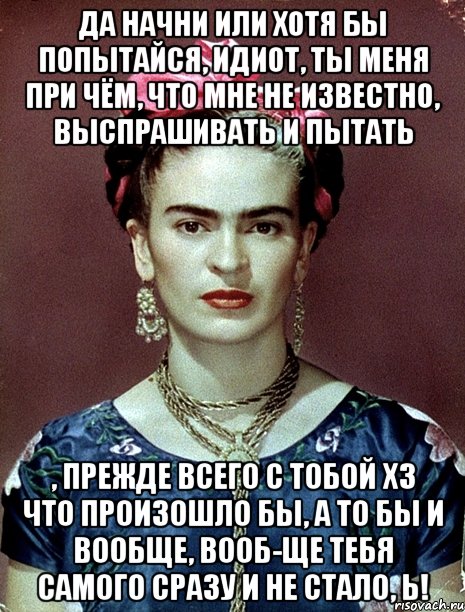 Да начни или хотя бы попытайся, идиот, ты меня при чём, что мне не известно, выспрашивать и пытать , прежде всего с тобой ХЗ что произошло бы, а то бы и вообще, вооб-ще тебя самого сразу и не стало, Ь!