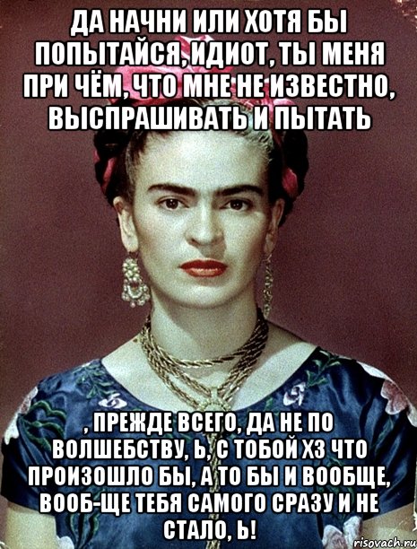 Да начни или хотя бы попытайся, идиот, ты меня при чём, что мне не известно, выспрашивать и пытать , прежде всего, да не по волшебству, Ь, с тобой ХЗ что произошло бы, а то бы и вообще, вооб-ще тебя самого сразу и не стало, Ь!