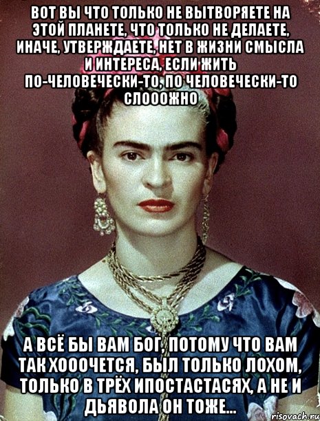 Вот вы что только не вытворяете на этой планете, что только не делаете, иначе, утверждаете, нет в жизни смысла и интереса, если жить по-человечески-то, по человечески-то слооожно А всё бы вам Бог, потому что вам так хооочется, был только лохом, только в трёх ипостастасях, а не и Дьявола он тоже...