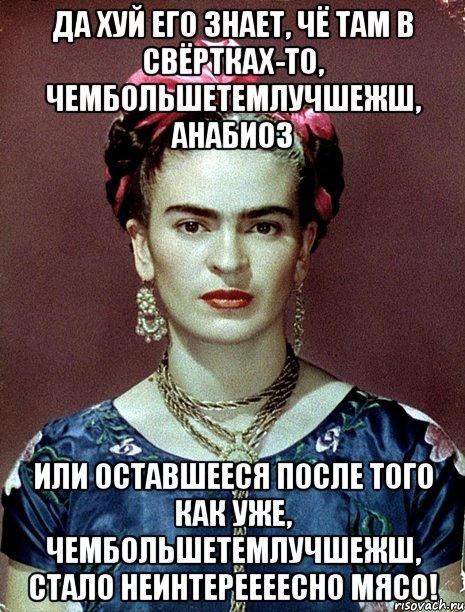 Да хуй его знает, чё там в свёртках-то, чембольшетемлучшежш, анабиоз или оставшееся после того как уже, чембольшетемлучшежш, стало неинтереееесно мясо!