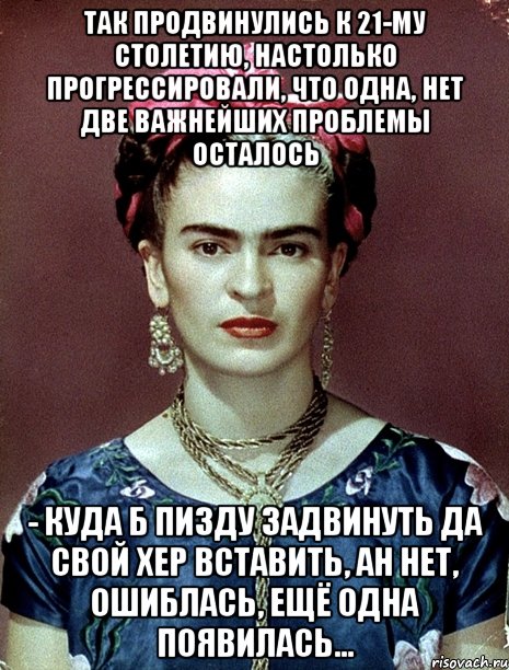 Так продвинулись к 21-му столетию, настолько прогрессировали, что одна, нет две важнейших проблемы осталось - куда б пизду задвинуть да свой хер вставить, ан нет, ошиблась, ещё одна появилась...
