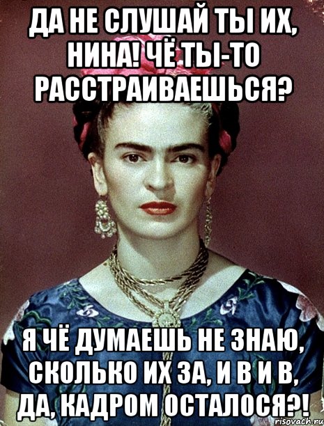 Да не слушай ты их, Нина! Чё ты-то расстраиваешься? Я чё думаешь не знаю, сколько их за, и в и в, да, кадром осталося?!
