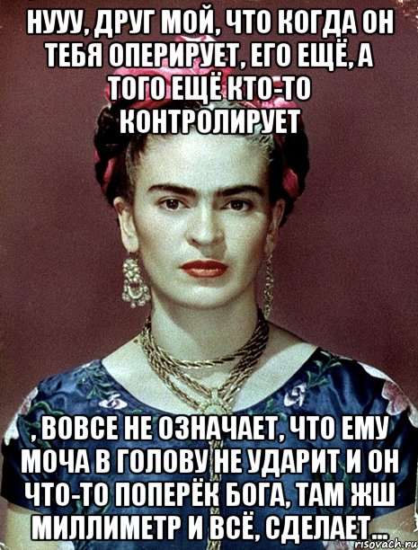 Нууу, друг мой, что когда он тебя оперирует, его ещё, а того ещё кто-то контролирует , вовсе не означает, что ему моча в голову не ударит и он что-то поперёк Бога, там жш миллиметр и всё, сделает...