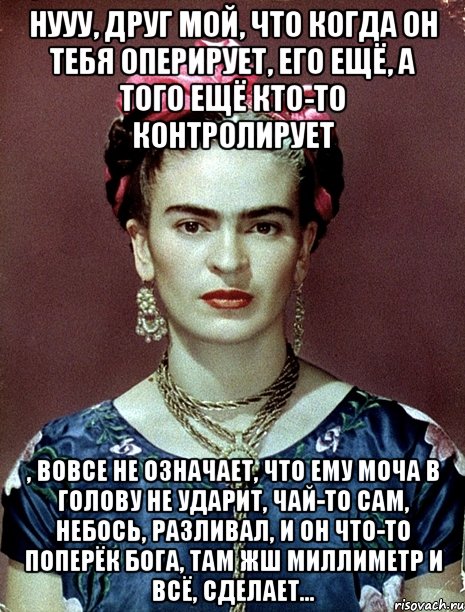 Нууу, друг мой, что когда он тебя оперирует, его ещё, а того ещё кто-то контролирует , вовсе не означает, что ему моча в голову не ударит, чай-то сам, небось, разливал, и он что-то поперёк Бога, там жш миллиметр и всё, сделает...
