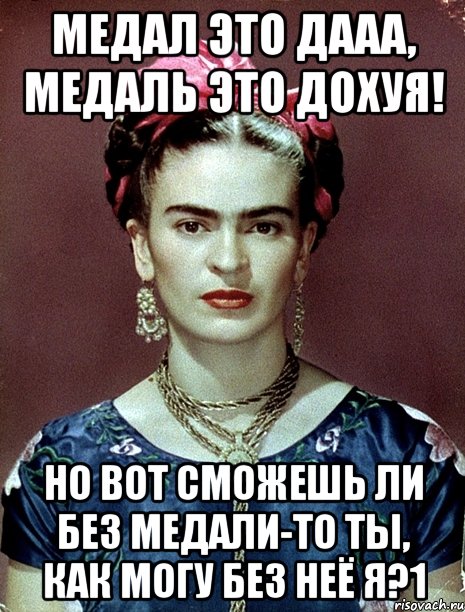 Медал это дааа, медаль это дохуя! Но вот сможешь ли без медали-то ты, как могу без неё я?1