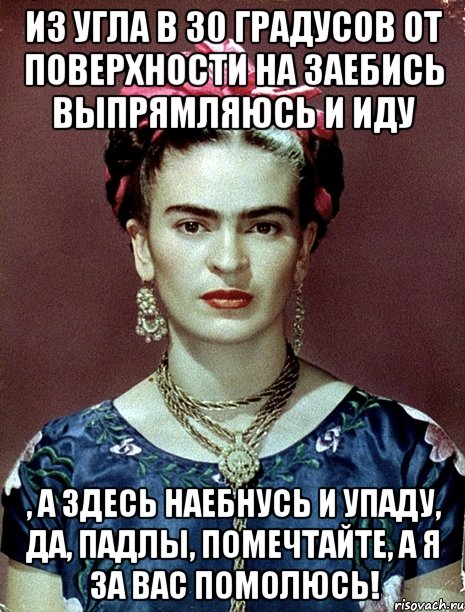 Из угла в 30 градусов от поверхности на заебись выпрямляюсь и иду , а здесь наебнусь и упаду, да, падлы, помечтайте, а я за вас помолюсь!