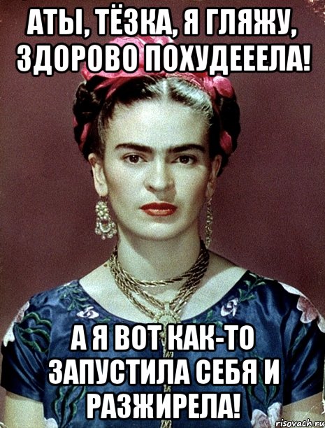 АТЫ, тёзка, я гляжу, здорово похудееела! А я вот как-то запустила себя и разжирела!