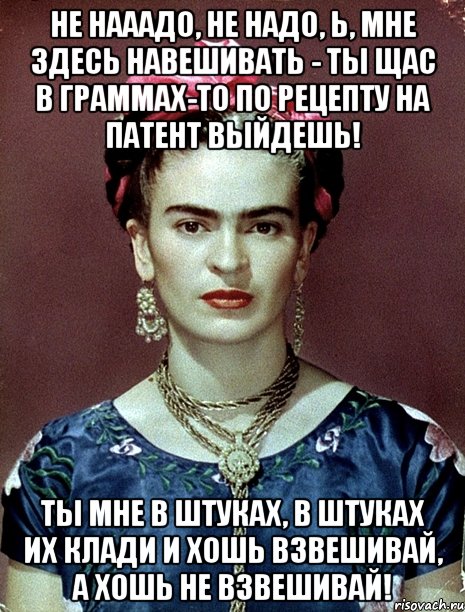 Не нааадо, не надо, Ь, мне здесь навешивать - ты щас в граммах-то по рецепту на патент выйдешь! Ты мне в штуках, в штуках их клади и хошь взвешивай, а хошь не взвешивай!
