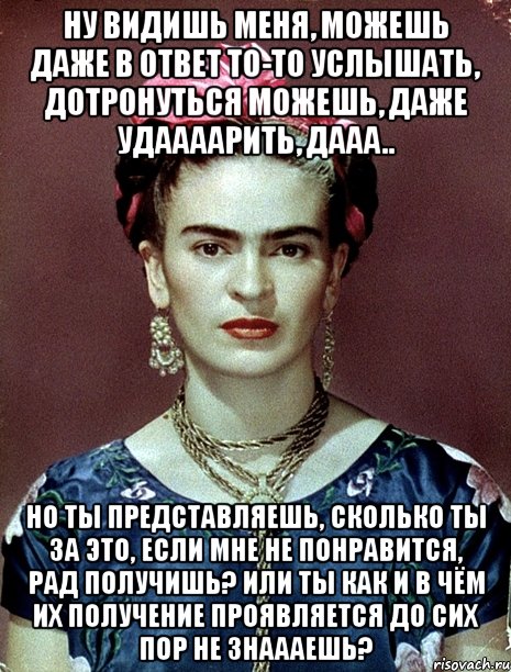 Ну видишь меня, можешь даже в ответ то-то услышать, дотронуться можешь, даже удаааарить, дааа.. Но ты представляешь, сколько ты за это, если мне не понравится, рад получишь? Или ты как и в чём их получение проявляется до сих пор не знаааешь?