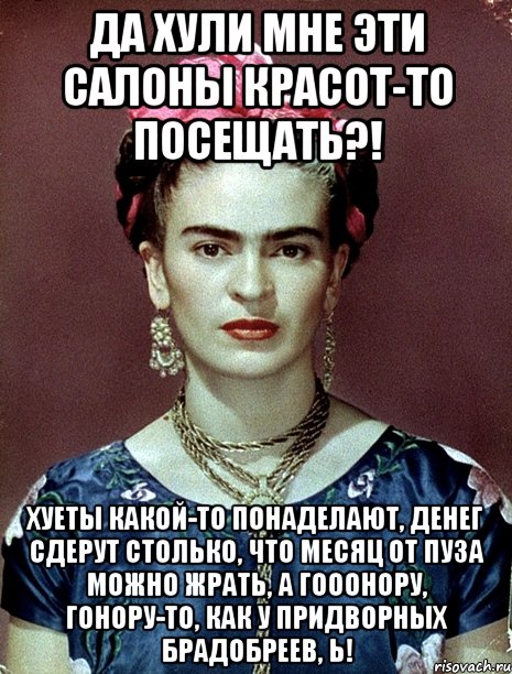 Да хули мне эти салоны красот-то посещать?! Хуеты какой-то понаделают, денег сдерут столько, что месяц от пуза можно жрать, а гооонору, гонору-то, как у придворных брадобреев, Ь!