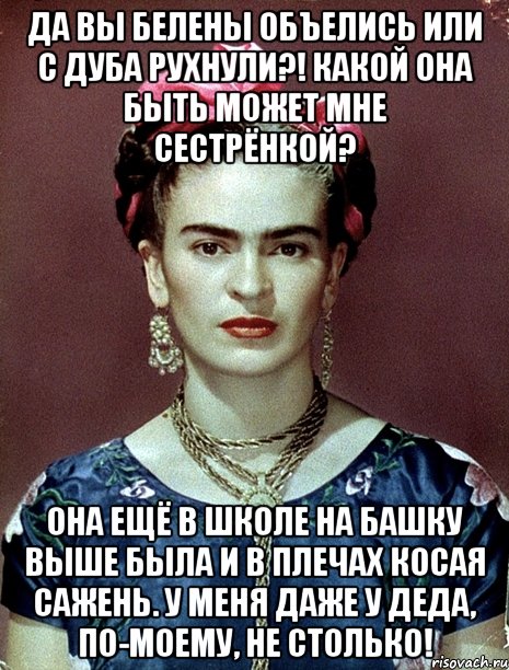 Да вы белены объелись или с дуба рухнули?! Какой она быть может мне сестрёнкой? Она ещё в школе на башку выше была и в плечах косая сажень. У меня даже у деда, по-моему, не столько!
