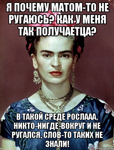 Я почему матом-то не ругаюсь? Как у меня так получаетца? В такой среде рослааа, никто-нигде-вокруг и не ругался, слов-то таких не знали!
