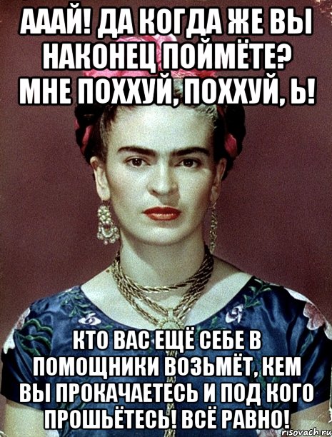 Ааай! Да когда же вы наконец поймёте? Мне поххуй, поххуй, Ь! Кто вас ещё себе в помощники возьмёт, кем вы прокачаетесь и под кого прошьётесь! Всё равно!