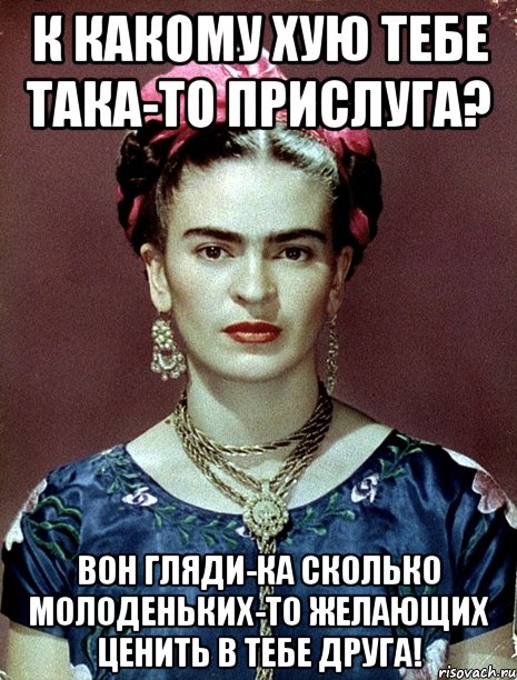 К какому хую тебе така-то прислуга? Вон гляди-ка сколько молоденьких-то желающих ценить в тебе друга!