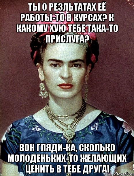 Ты о резльтатах её работы-то в курсах? К какому хую тебе така-то прислуга? Вон гляди-ка, сколько молоденьких-то желающих ценить в тебе друга!