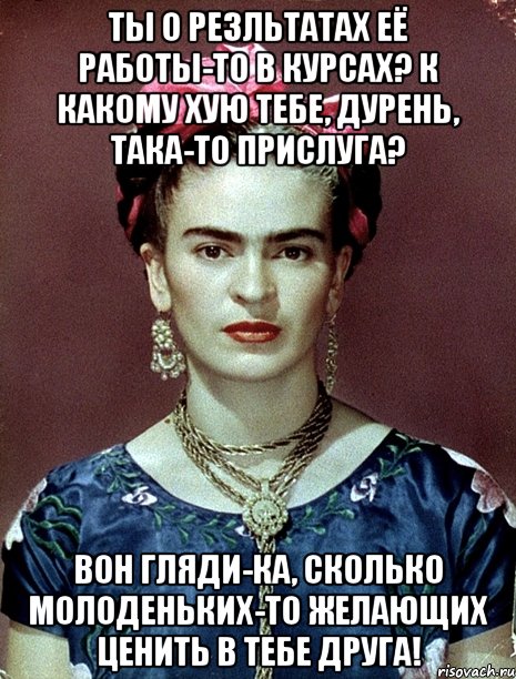 Ты о резльтатах её работы-то в курсах? К какому хую тебе, дурень, така-то прислуга? Вон гляди-ка, сколько молоденьких-то желающих ценить в тебе друга!