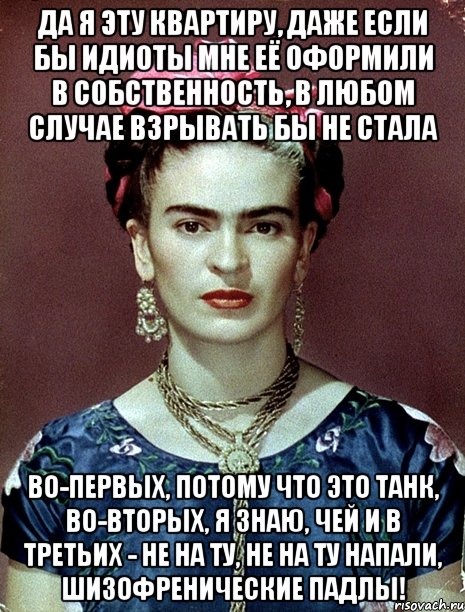 Да я эту квартиру, даже если бы идиоты мне её оформили в собственность, в любом случае взрывать бы не стала Во-первых, потому что это танк, во-вторых, я знаю, чей и в третьих - не на ту, не на ту напали, шизофренические падлы!