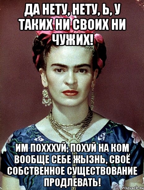Да нету, нету, Ь, у таких ни своих ни чужих! Им похххуй, похуй на ком вообще себе жызнь, своё собственное существование продлевать!