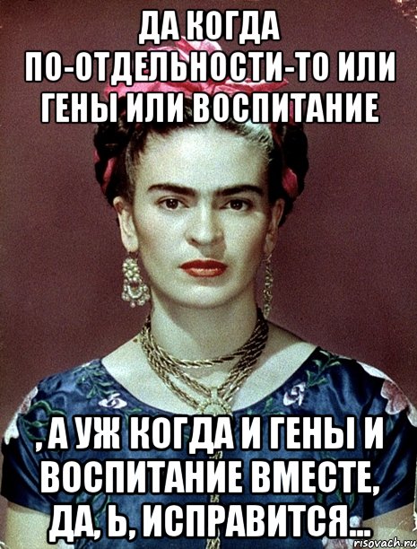 Да когда по-отдельности-то или гены или воспитание , а уж когда и гены и воспитание вместе, да, Ь, исправится...