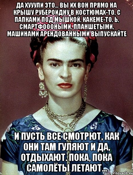 Да хууули это... Вы их вон прямо на крышу рубероидну в костюмах-то, с папками под мышкой, какеме-то, ь, смартфоооными, планшетыми, машинами арендованными выпускайте и пусть все смотрют, как они там гуляют и да, отдыхают. Пока, пока самолёты летают...