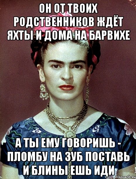 Он от твоих родственников ждёт яхты и дома на Барвихе А ты ему говоришь - пломбу на зуб поставь и блины ешь иди
