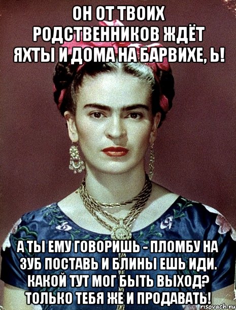 Он от твоих родственников ждёт яхты и дома на Барвихе, Ь! А ты ему говоришь - пломбу на зуб поставь и блины ешь иди. Какой тут мог быть выход? Только тебя же и продавать!