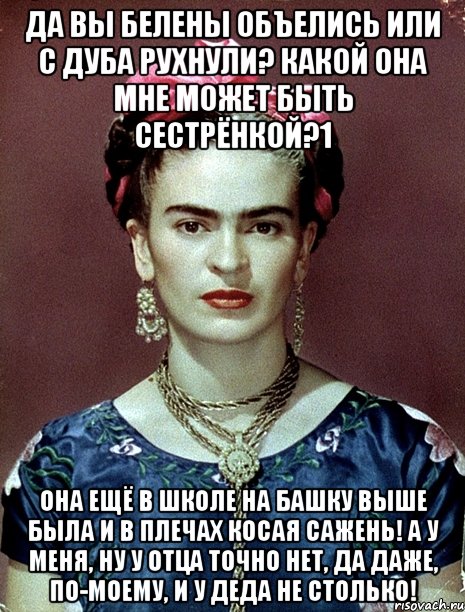 Да вы белены объелись или с дуба рухнули? Какой она мне может быть сестрёнкой?1 Она ещё в школе на башку выше была и в плечах косая сажень! А у меня, ну у отца точно нет, да даже, по-моему, и у деда не столько!