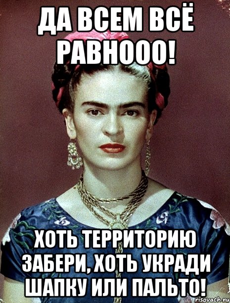 Да всем всё равнооо! Хоть территорию забери, хоть укради шапку или пальто!