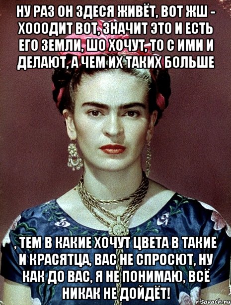 Ну раз он здеся живёт, вот жш - хооодит вот, значит это и есть его земли, шо хочут, то с ими и делают, а чем их таких больше , тем в какие хочут цвета в такие и красятца, вас не спросют, ну как до вас, я не понимаю, всё никак не дойдёт!