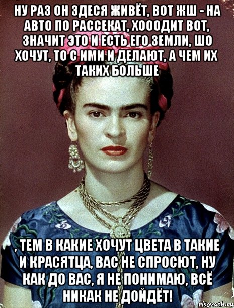 Ну раз он здеся живёт, вот жш - на авто по рассекат, хооодит вот, значит это и есть его земли, шо хочут, то с ими и делают, а чем их таких больше , тем в какие хочут цвета в такие и красятца, вас не спросют, ну как до вас, я не понимаю, всё никак не дойдёт!