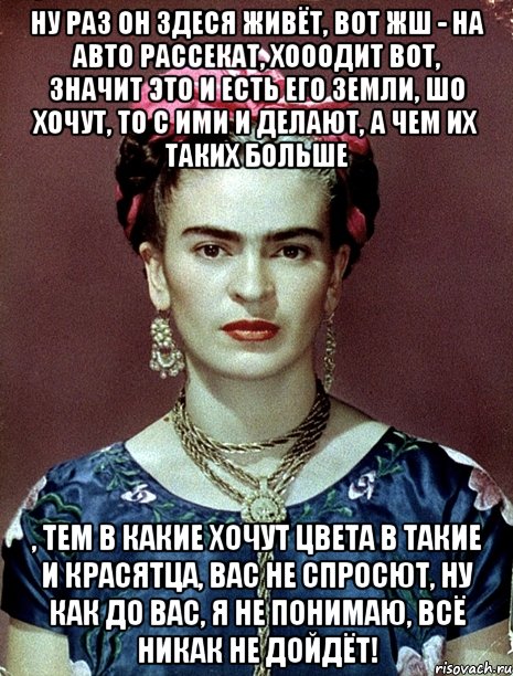 Ну раз он здеся живёт, вот жш - на авто рассекат, хооодит вот, значит это и есть его земли, шо хочут, то с ими и делают, а чем их таких больше , тем в какие хочут цвета в такие и красятца, вас не спросют, ну как до вас, я не понимаю, всё никак не дойдёт!
