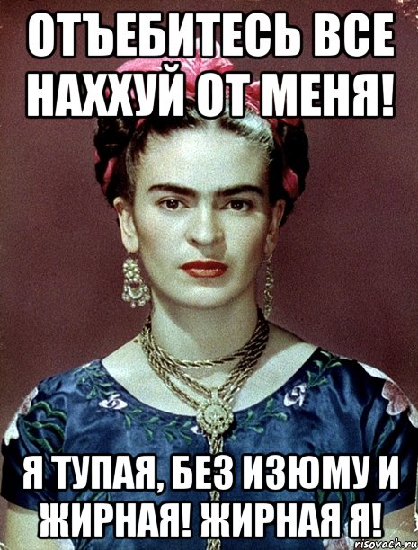 Отъебитесь все наххуй от меня! Я тупая, без изюму и жирная! Жирная я!