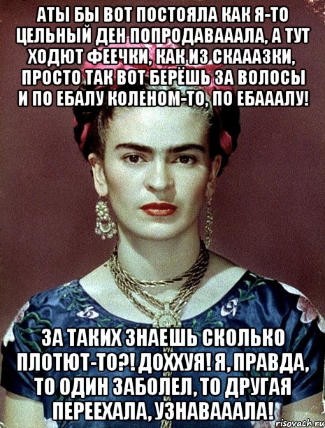 АТЫ бы вот постояла как я-то цельный ден попродавааала, а тут ходют феечки, как из скааазки, просто так вот берёшь за волосы и по ебалу коленом-то, по ебааалу! За таких знаешь сколько плотют-то?! Доххуя! Я, правда, то один заболел, то другая переехала, узнавааала!
