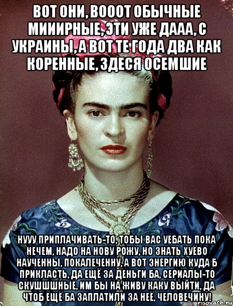 Вот они, вооот обычные мииирные, эти уже дааа, с украины, а вот те года два как коренные, здеся осемшие Нууу приплачивать-то, тобы вас уебать пока нечем, надо на нову рожу, но знать хуёво наученны, покалеченну, а вот энергию куда б прикласть, да ещё за деньги ба, сериалы-то скушшшные, им бы на живу каку выйти, да чтоб ещё ба заплатили за неё, человечину!