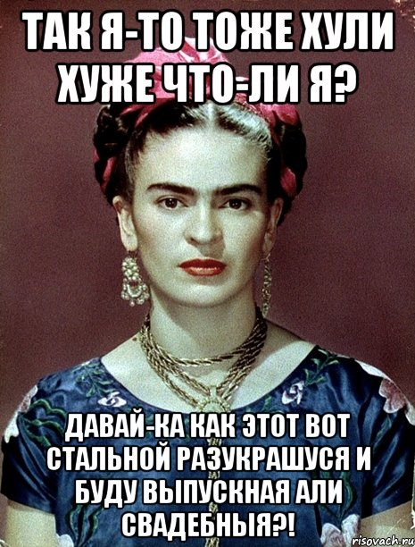 Так я-то тоже хули хуже что-ли я? Давай-ка как этот вот стальной разукрашуся и буду выпускная али свадебныя?!