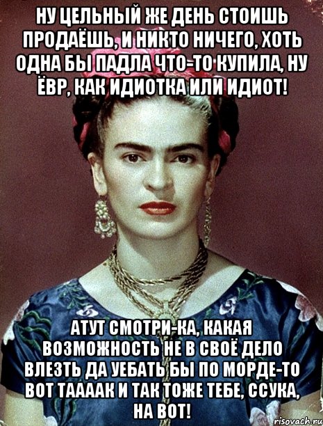 Ну цельный же день стоишь продаёшь, и никто ничего, хоть одна бы падла что-то купила, ну ЁВР, как идиотка или идиот! Атут смотри-ка, какая возможность не в своё дело влезть да уебать бы по морде-то вот таааак и так тоже тебе, ссука, на вот!
