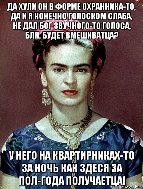 Да хули он в форме охранника-то, да и я конечно голоском слаба, не дал Бог звучного-то голоса, бля, будет вмешиватца? У него на квартирниках-то за ночь как здеся за пол-года получаетца!