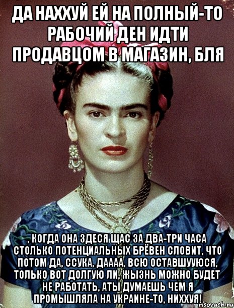 Да наххуй ей на полный-то рабочий ден идти продавцом в магазин, бля , когда она здеся щас за два-три часа столько потенциальных брёвен словит, что потом да, ссука, даааа, всю оставшууюся, только вот долгую ли, жызнь можно будет не работать, аты думаешь чем я промышляла на Украине-то, ниххуя!
